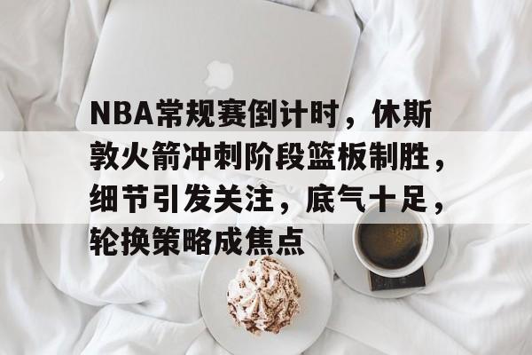 NBA常规赛倒计时，休斯敦火箭冲刺阶段篮板制胜，细节引发关注，底气十足，轮换策略成焦点的简单介绍-英雄联盟电竞