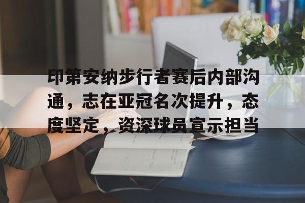 包含印第安纳步行者赛后内部沟通，志在亚冠名次提升，态度坚定，资深球员宣示担当的词条-乐鱼体育