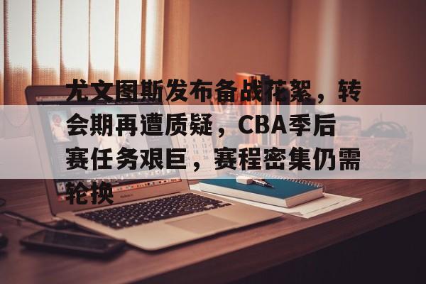 关于尤文图斯发布备战花絮，转会期再遭质疑，CBA季后赛任务艰巨，赛程密集仍需轮换的信息-英雄联盟赔率